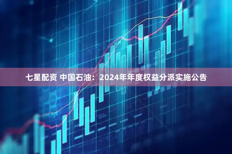 七星配资 中国石油：2024年年度权益分派实施公告