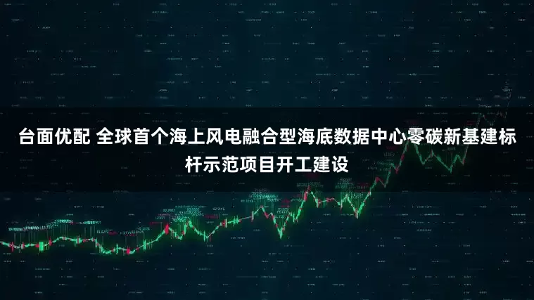 台面优配 全球首个海上风电融合型海底数据中心零碳新基建标杆示范项目开工建设