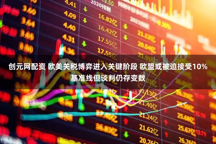创元网配资 欧美关税博弈进入关键阶段 欧盟或被迫接受10%基准线但谈判仍存变数