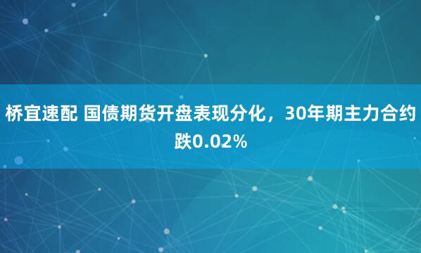 桥宜速配 国债期货开盘表现分化，30年期主力合约跌0.02%