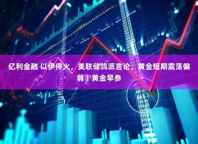 亿利金融 以伊停火，美联储鸽派言论，黄金短期震荡偏弱丨黄金早参