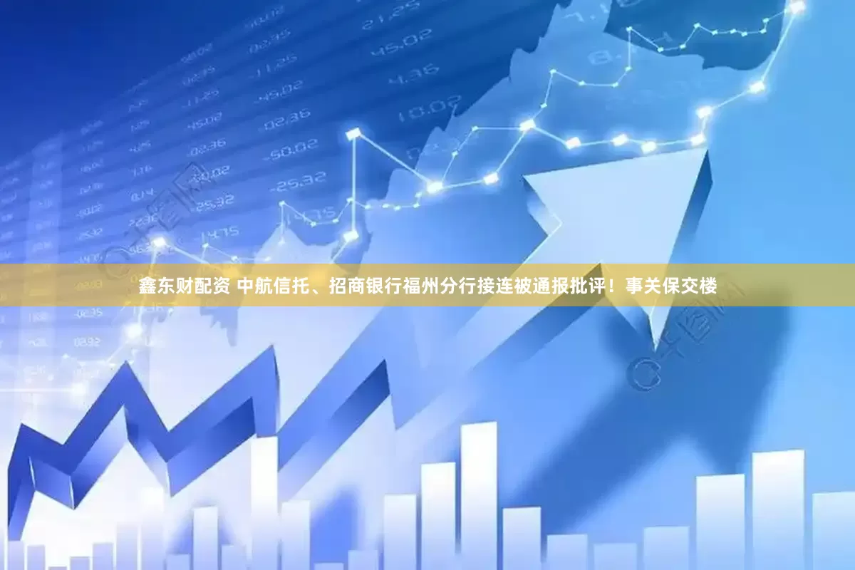 鑫东财配资 中航信托、招商银行福州分行接连被通报批评！事关保交楼