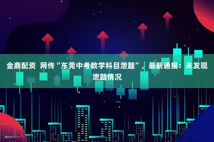 金鼎配资  网传“东莞中考数学科目泄题”，最新通报：未发现泄题情况