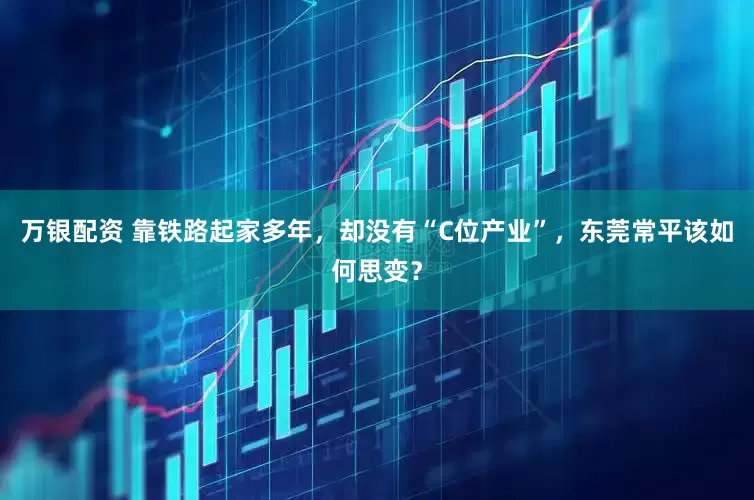 万银配资 靠铁路起家多年，却没有“C位产业”，东莞常平该如何思变？