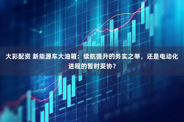 大彩配资 新能源车大油箱：续航提升的务实之举，还是电动化进程的暂时妥协？