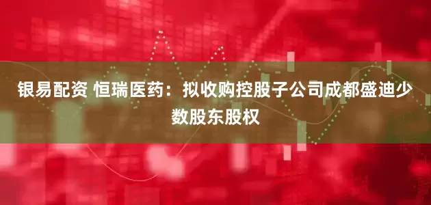 银易配资 恒瑞医药：拟收购控股子公司成都盛迪少数股东股权