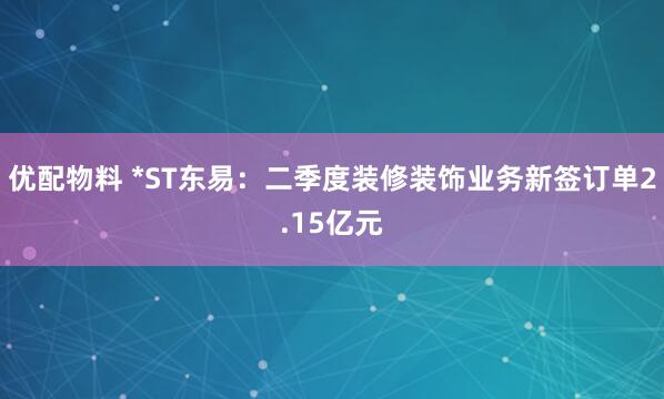 优配物料 *ST东易：二季度装修装饰业务新签订单2.15亿元
