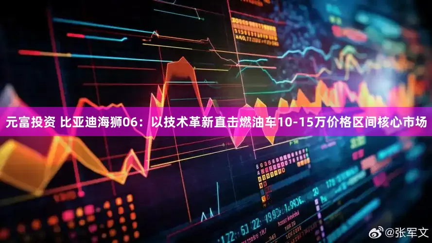 元富投资 比亚迪海狮06：以技术革新直击燃油车10-15万价格区间核心市场