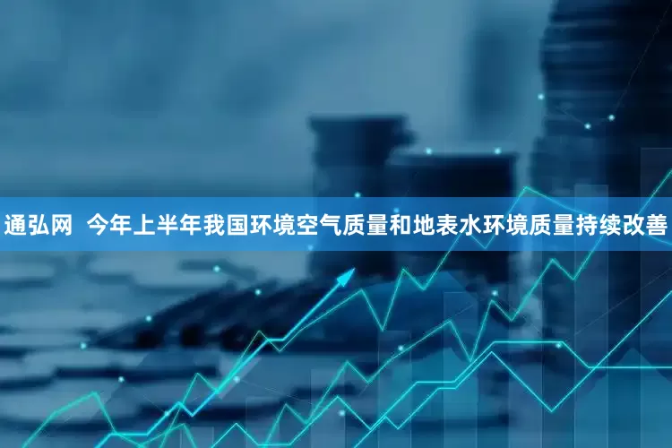 通弘网  今年上半年我国环境空气质量和地表水环境质量持续改善