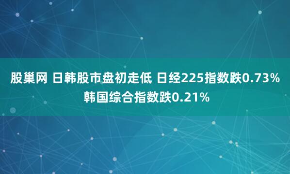 股巢网 日韩股市盘初走低 日经225指数跌0.73% 韩国综合指数跌0.21%