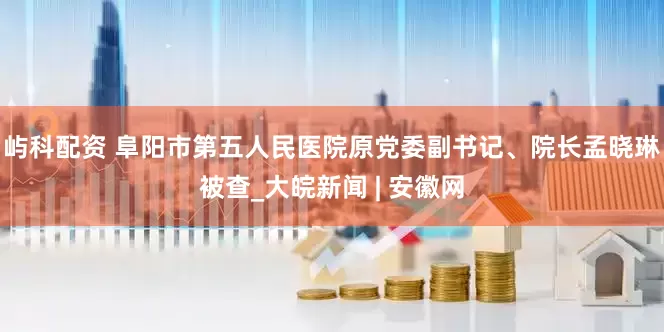 屿科配资 阜阳市第五人民医院原党委副书记、院长孟晓琳被查_大皖新闻 | 安徽网
