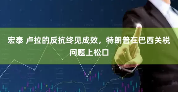 宏泰 卢拉的反抗终见成效，特朗普在巴西关税问题上松口