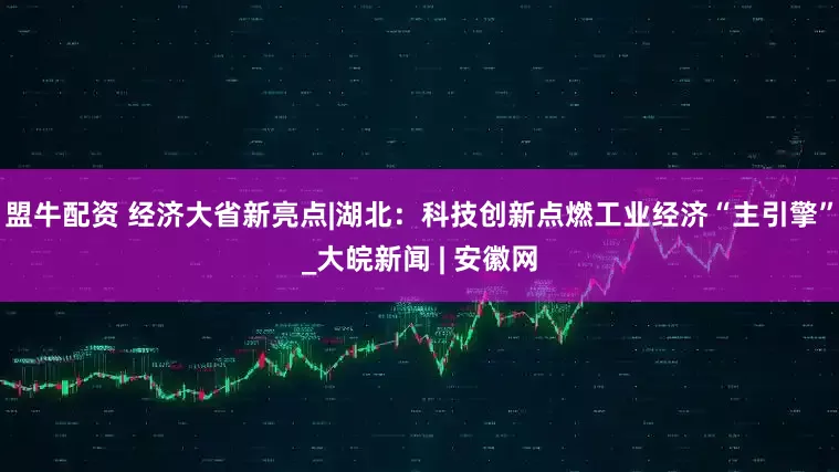 盟牛配资 经济大省新亮点|湖北：科技创新点燃工业经济“主引擎”_大皖新闻 | 安徽网