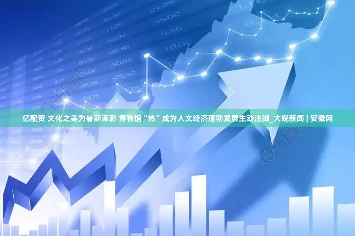 亿配资 文化之美为暑期添彩 博物馆“热”成为人文经济蓬勃发展生动注脚_大皖新闻 | 安徽网