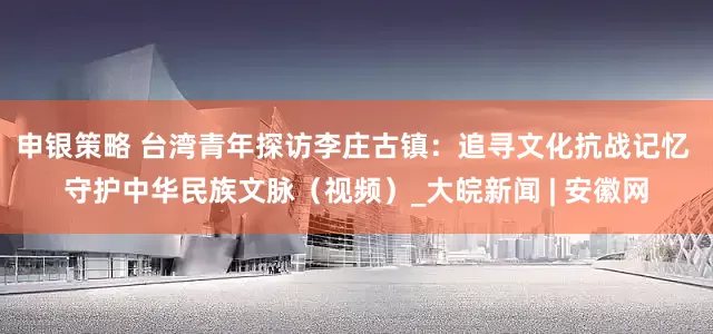 申银策略 台湾青年探访李庄古镇：追寻文化抗战记忆 守护中华民族文脉（视频）_大皖新闻 | 安徽网