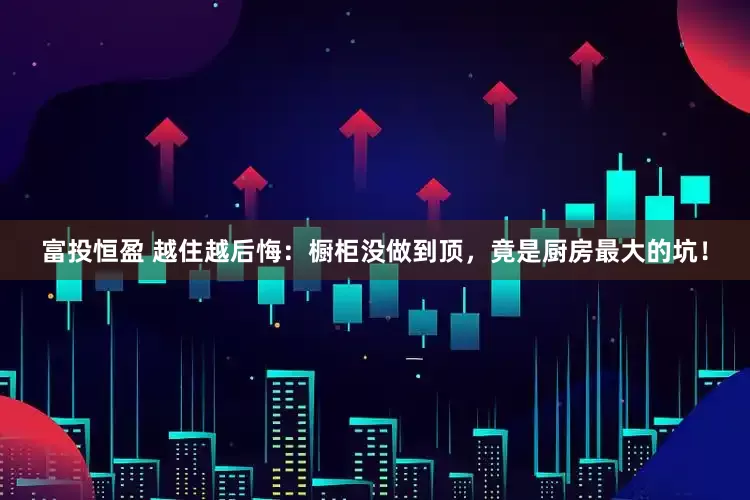 富投恒盈 越住越后悔：橱柜没做到顶，竟是厨房最大的坑！