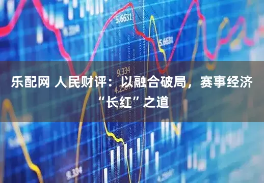 乐配网 人民财评：以融合破局，赛事经济“长红”之道
