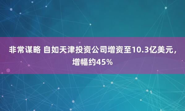 非常谋略 自如天津投资公司增资至10.3亿美元，增幅约45%