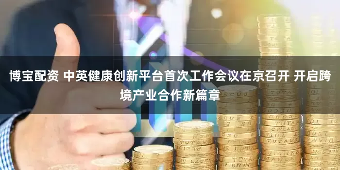 博宝配资 中英健康创新平台首次工作会议在京召开 开启跨境产业合作新篇章