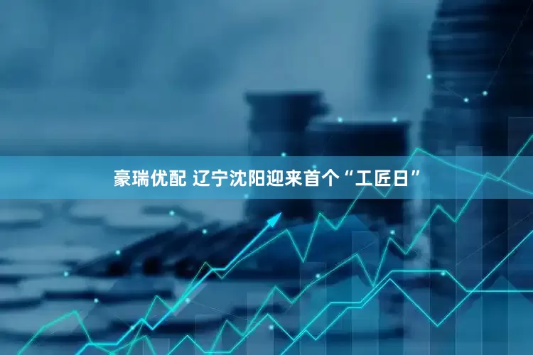 豪瑞优配 辽宁沈阳迎来首个“工匠日”