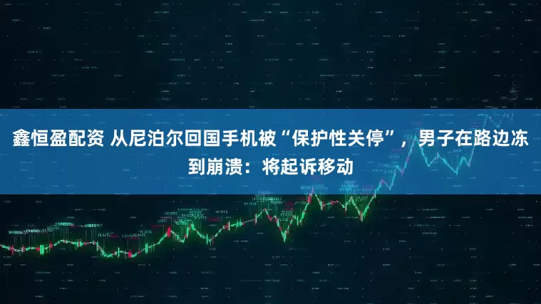 鑫恒盈配资 从尼泊尔回国手机被“保护性关停”,男子在路边冻到崩溃:将起诉移动