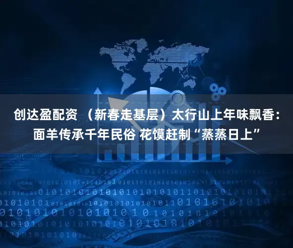 创达盈配资 （新春走基层）太行山上年味飘香：面羊传承千年民俗 花馍赶制“蒸蒸日上”