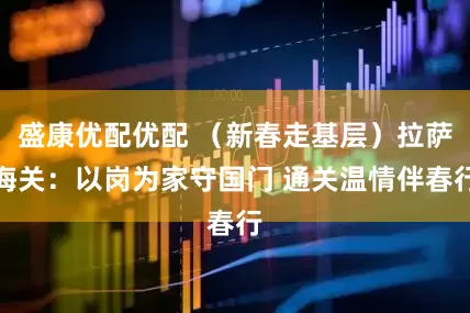 盛康优配优配 （新春走基层）拉萨海关：以岗为家守国门 通关温情伴春行