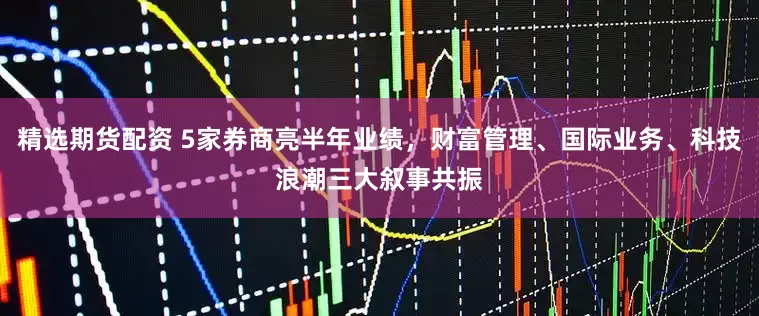 精选期货配资 5家券商亮半年业绩，财富管理、国际业务、科技浪潮三大叙事共振