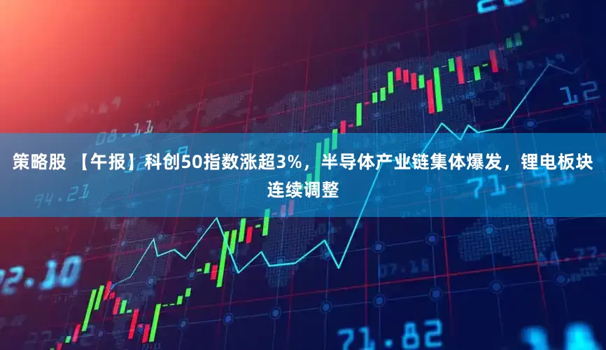 策略股 【午报】科创50指数涨超3%,半导体产业链集体爆发,锂电板块连续调整